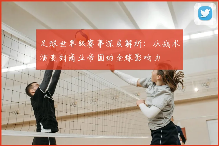 足球世界级赛事深度解析：从战术演变到商业帝国的全球影响力