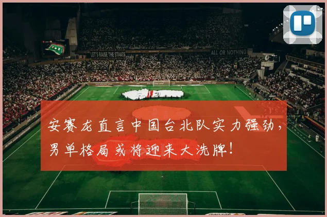 安赛龙直言中国台北队实力强劲，男单格局或将迎来大洗牌！
