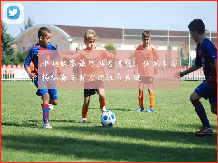 中超联赛最终排名揭晓：独家专访揭秘赛季背后的胜负关键