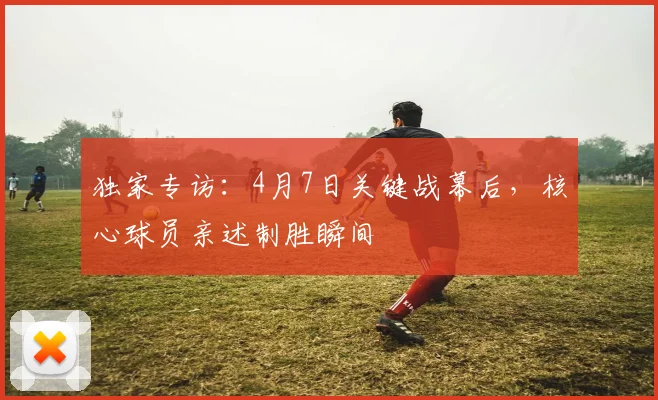 独家专访：4月7日关键战幕后，核心球员亲述制胜瞬间