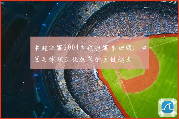 中超联赛2004年创世赛季回顾：中国足球职业化改革的关键起点