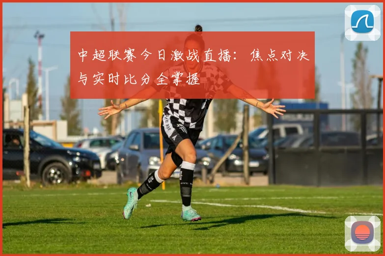 中超联赛今日激战直播:焦点对决与实时比分全掌握