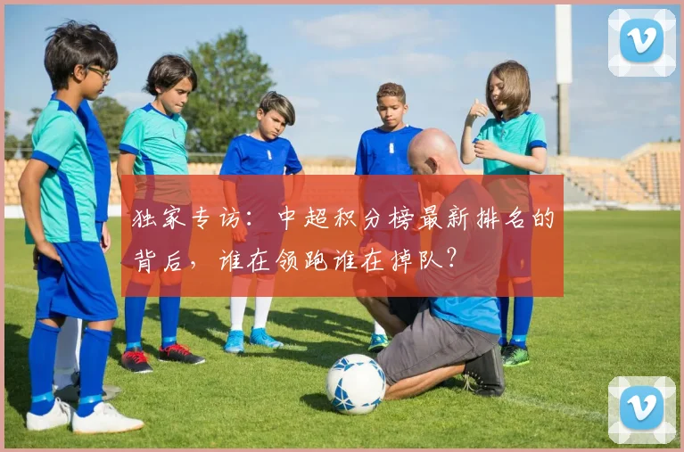 独家专访：中超积分榜最新排名的背后，谁在领跑谁在掉队？