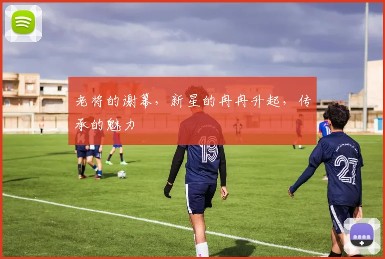 老将的谢幕，新星的冉冉升起，传承的魅力
