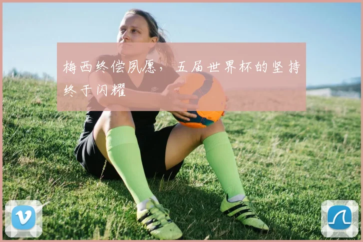 梅西终偿夙愿，五届世界杯的坚持终于闪耀